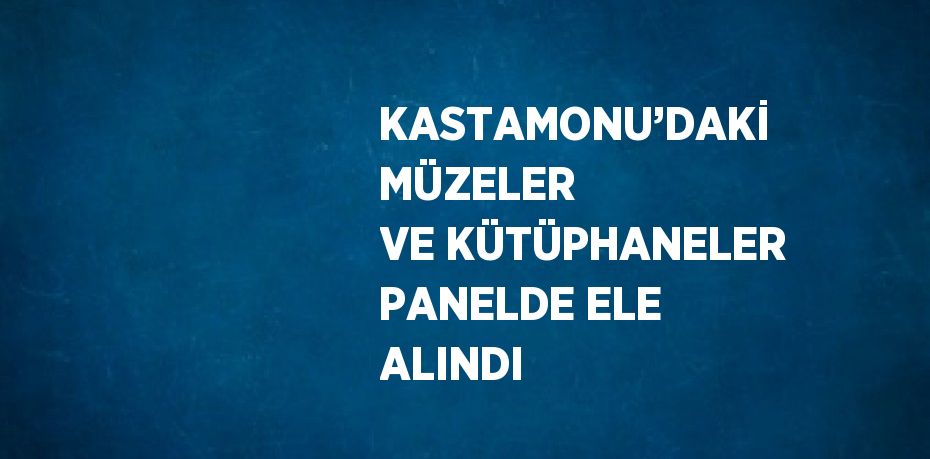 KASTAMONU’DAKİ MÜZELER VE KÜTÜPHANELER PANELDE ELE ALINDI