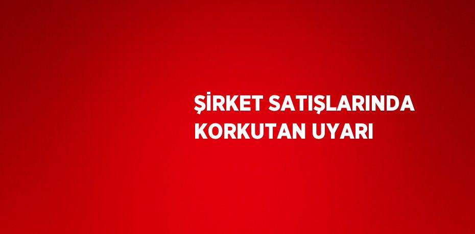 ŞİRKET SATIŞLARINDA KORKUTAN UYARI