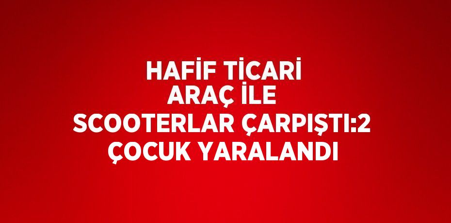 HAFİF TİCARİ ARAÇ İLE SCOOTERLAR ÇARPIŞTI:2 ÇOCUK YARALANDI