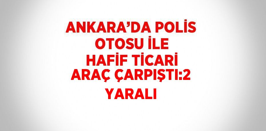 ANKARA’DA POLİS OTOSU İLE HAFİF TİCARİ ARAÇ ÇARPIŞTI:2 YARALI