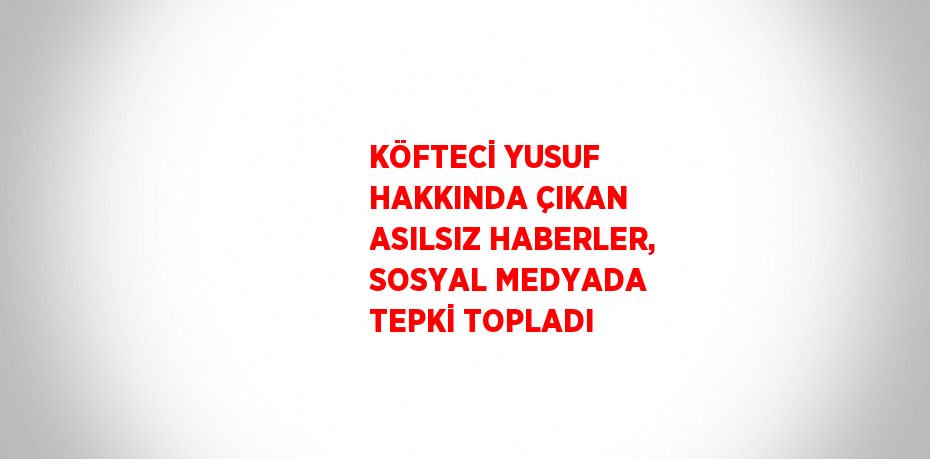 KÖFTECİ YUSUF HAKKINDA ÇIKAN ASILSIZ HABERLER, SOSYAL MEDYADA TEPKİ TOPLADI