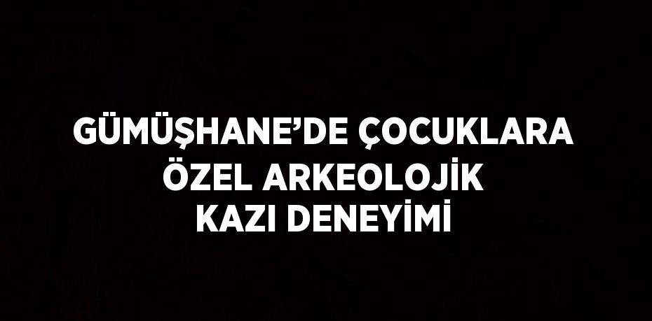GÜMÜŞHANE’DE ÇOCUKLARA ÖZEL ARKEOLOJİK KAZI DENEYİMİ