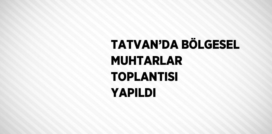 TATVAN’DA BÖLGESEL MUHTARLAR TOPLANTISI YAPILDI