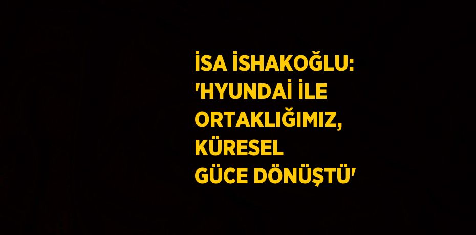 İSA İSHAKOĞLU: 'HYUNDAİ İLE ORTAKLIĞIMIZ, KÜRESEL GÜCE DÖNÜŞTÜ'