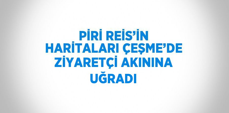 PİRİ REİS’İN HARİTALARI ÇEŞME’DE ZİYARETÇİ AKININA UĞRADI