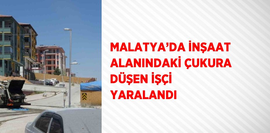 MALATYA’DA İNŞAAT ALANINDAKİ ÇUKURA DÜŞEN İŞÇİ YARALANDI