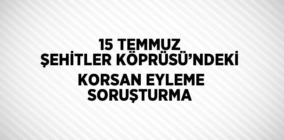 15 TEMMUZ ŞEHİTLER KÖPRÜSÜ’NDEKİ KORSAN EYLEME SORUŞTURMA