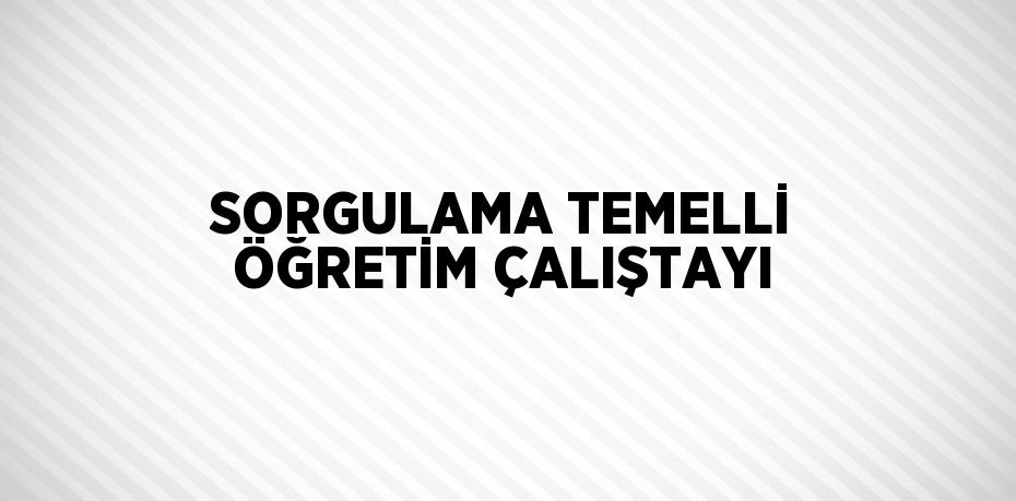 SORGULAMA TEMELLİ ÖĞRETİM ÇALIŞTAYI
