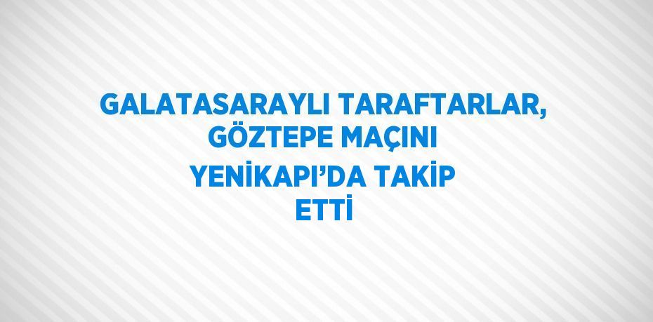 GALATASARAYLI TARAFTARLAR, GÖZTEPE MAÇINI YENİKAPI’DA TAKİP ETTİ