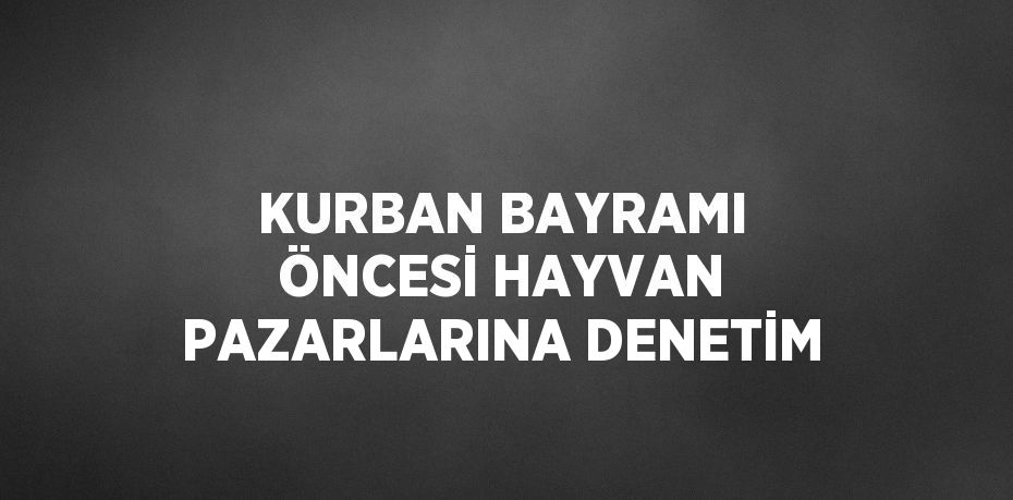 KURBAN BAYRAMI ÖNCESİ HAYVAN PAZARLARINA DENETİM