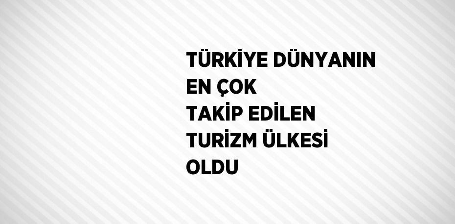 TÜRKİYE DÜNYANIN EN ÇOK TAKİP EDİLEN TURİZM ÜLKESİ OLDU