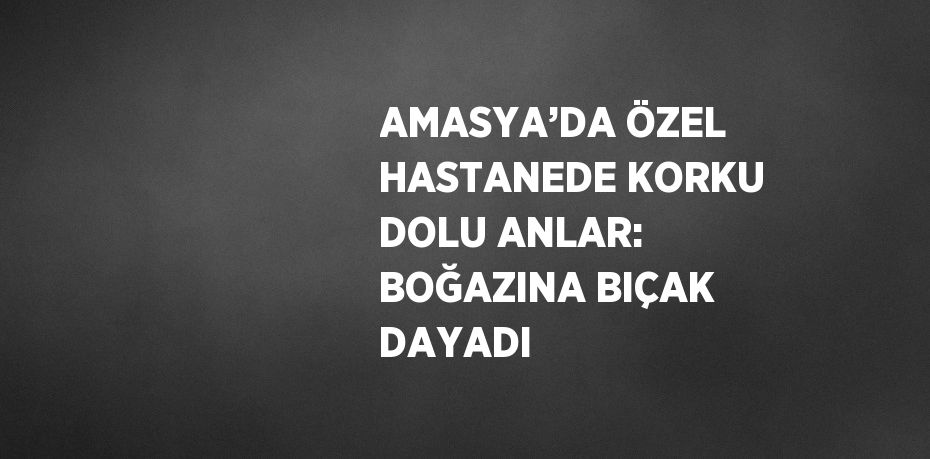 AMASYA’DA ÖZEL HASTANEDE KORKU DOLU ANLAR: BOĞAZINA BIÇAK DAYADI