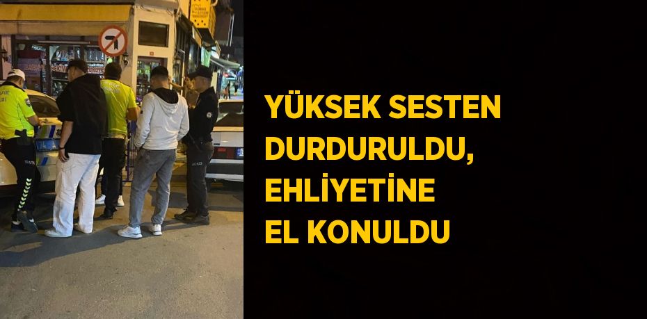 YÜKSEK SESTEN DURDURULDU, EHLİYETİNE EL KONULDU