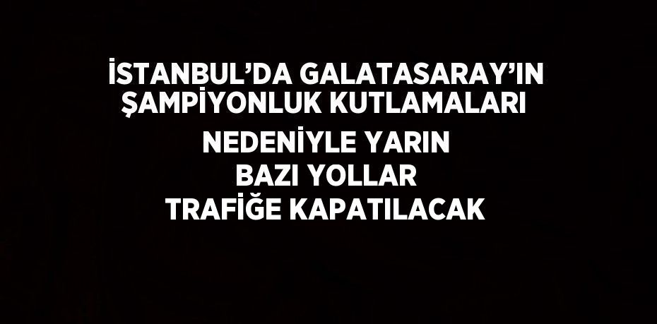 İSTANBUL’DA GALATASARAY’IN ŞAMPİYONLUK KUTLAMALARI NEDENİYLE YARIN BAZI YOLLAR TRAFİĞE KAPATILACAK