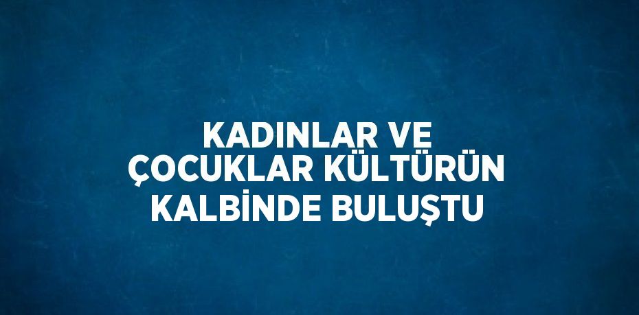 KADINLAR VE ÇOCUKLAR KÜLTÜRÜN KALBİNDE BULUŞTU