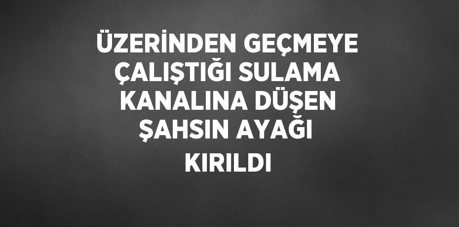 ÜZERİNDEN GEÇMEYE ÇALIŞTIĞI SULAMA KANALINA DÜŞEN ŞAHSIN AYAĞI KIRILDI
