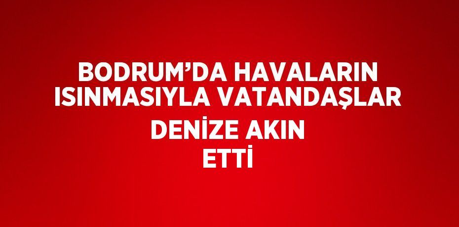 BODRUM’DA HAVALARIN ISINMASIYLA VATANDAŞLAR DENİZE AKIN ETTİ