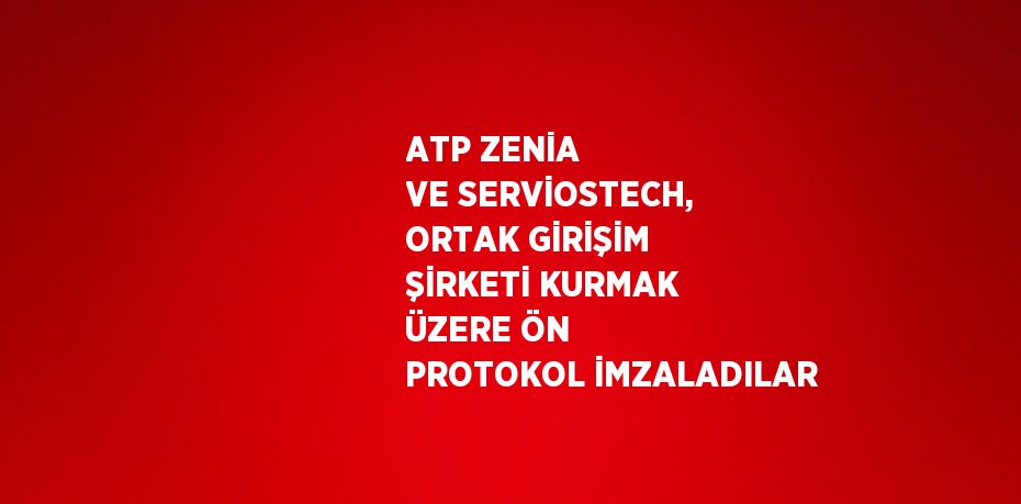 ATP ZENİA VE SERVİOSTECH, ORTAK GİRİŞİM ŞİRKETİ KURMAK ÜZERE ÖN PROTOKOL İMZALADILAR
