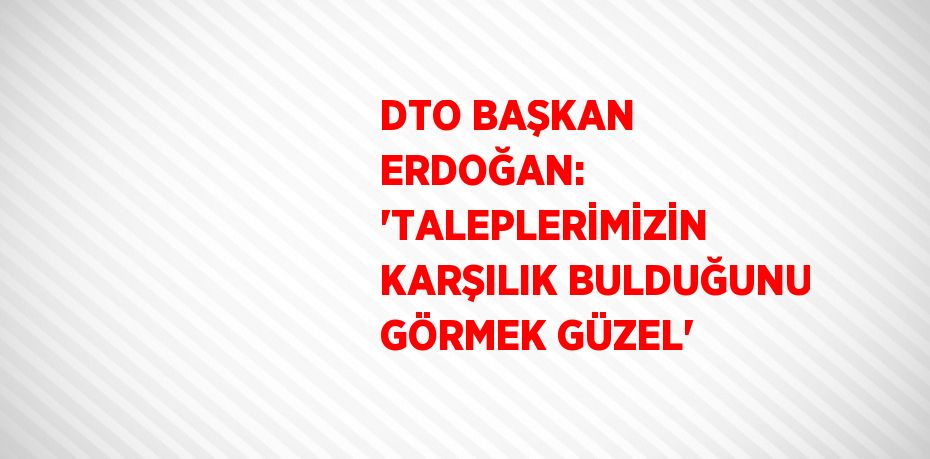DTO BAŞKAN ERDOĞAN: 'TALEPLERİMİZİN KARŞILIK BULDUĞUNU GÖRMEK GÜZEL'