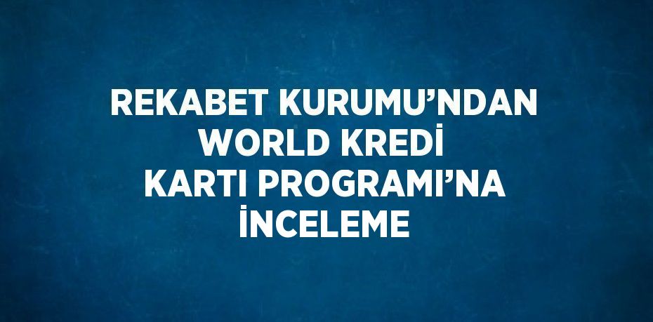 REKABET KURUMU’NDAN WORLD KREDİ KARTI PROGRAMI’NA İNCELEME