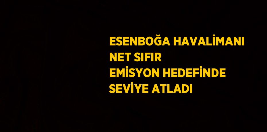 ESENBOĞA HAVALİMANI NET SIFIR EMİSYON HEDEFİNDE SEVİYE ATLADI