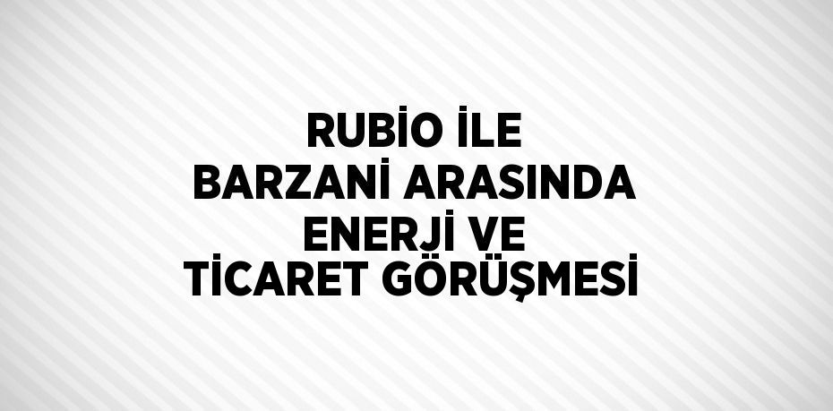RUBİO İLE BARZANİ ARASINDA ENERJİ VE TİCARET GÖRÜŞMESİ