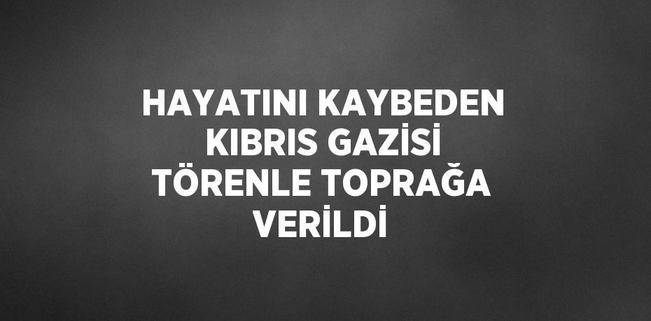 HAYATINI KAYBEDEN KIBRIS GAZİSİ TÖRENLE TOPRAĞA VERİLDİ