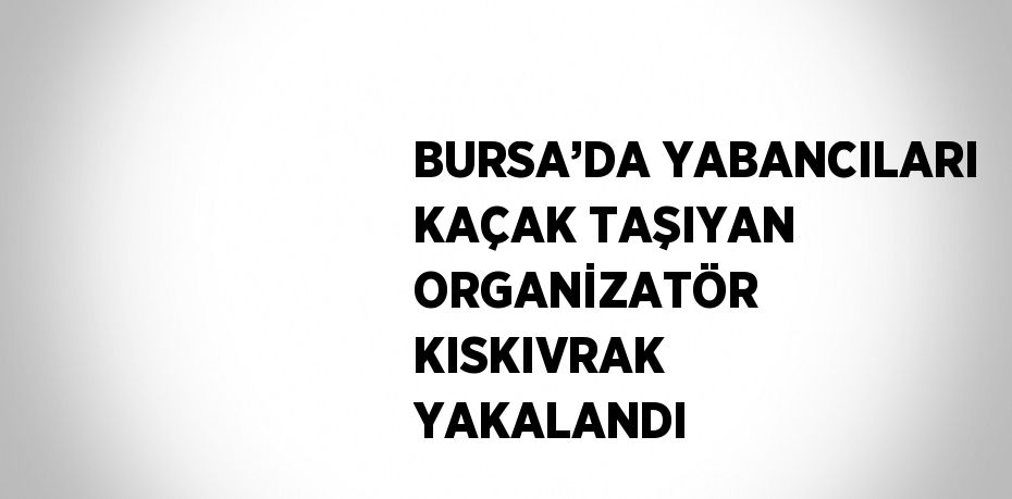 BURSA’DA YABANCILARI KAÇAK TAŞIYAN ORGANİZATÖR KISKIVRAK YAKALANDI
