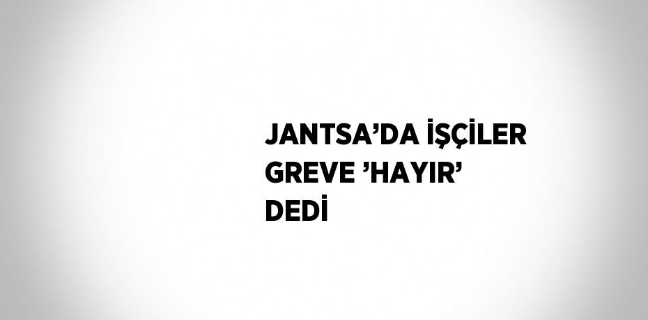 JANTSA’DA İŞÇİLER GREVE ’HAYIR’ DEDİ