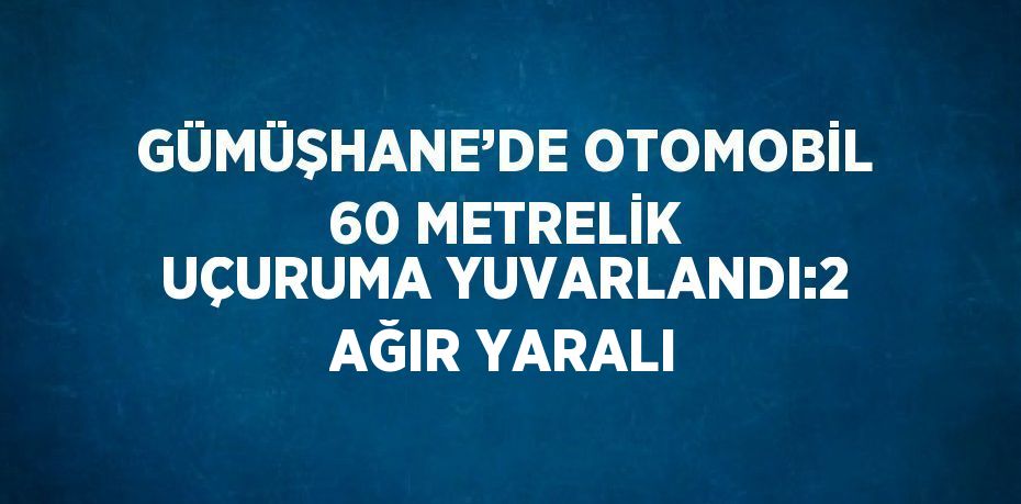 GÜMÜŞHANE’DE OTOMOBİL 60 METRELİK UÇURUMA YUVARLANDI:2 AĞIR YARALI