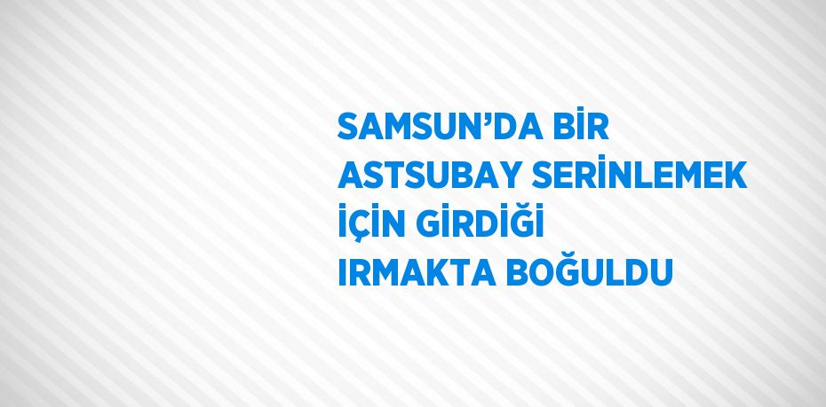 SAMSUN’DA BİR ASTSUBAY SERİNLEMEK İÇİN GİRDİĞİ IRMAKTA BOĞULDU