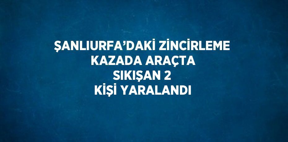 ŞANLIURFA’DAKİ ZİNCİRLEME KAZADA ARAÇTA SIKIŞAN 2 KİŞİ YARALANDI