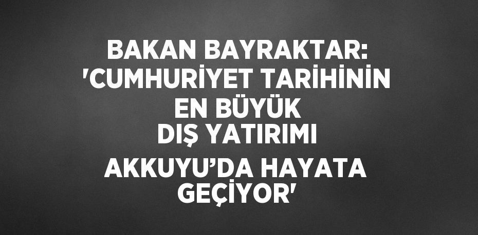 BAKAN BAYRAKTAR: 'CUMHURİYET TARİHİNİN EN BÜYÜK DIŞ YATIRIMI AKKUYU’DA HAYATA GEÇİYOR'