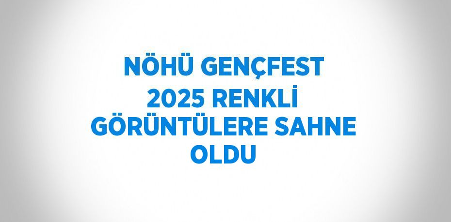 NÖHÜ GENÇFEST 2025 RENKLİ GÖRÜNTÜLERE SAHNE OLDU