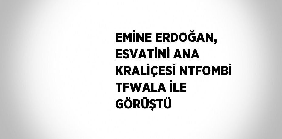 EMİNE ERDOĞAN, ESVATİNİ ANA KRALİÇESİ NTFOMBİ TFWALA İLE GÖRÜŞTÜ