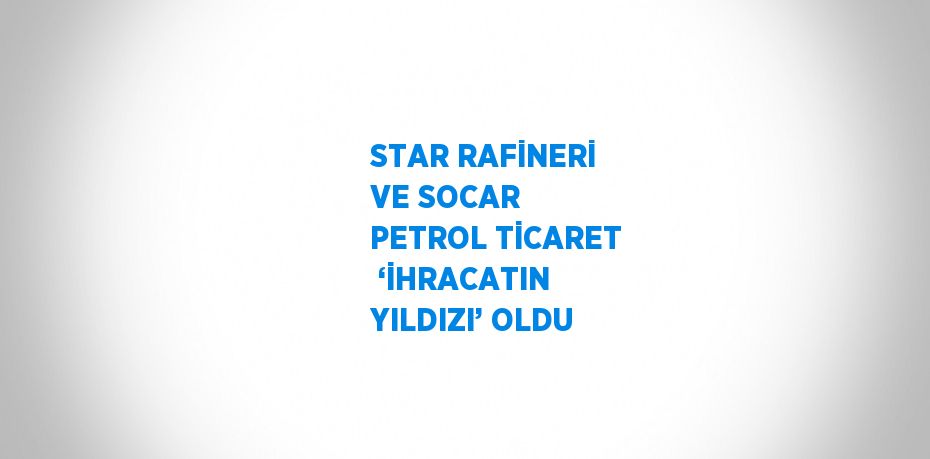 STAR RAFİNERİ VE SOCAR PETROL TİCARET  ‘İHRACATIN YILDIZI’ OLDU
