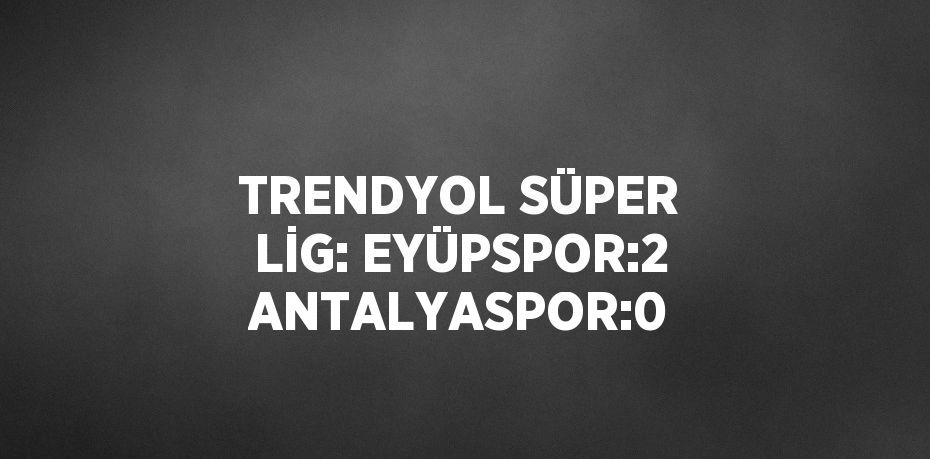 TRENDYOL SÜPER LİG: EYÜPSPOR:2 ANTALYASPOR:0