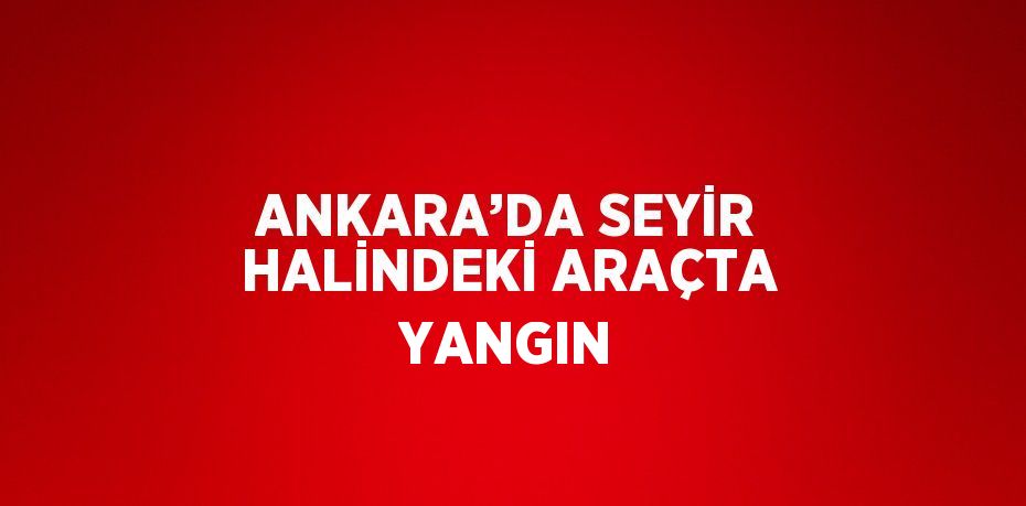 ANKARA’DA SEYİR HALİNDEKİ ARAÇTA YANGIN