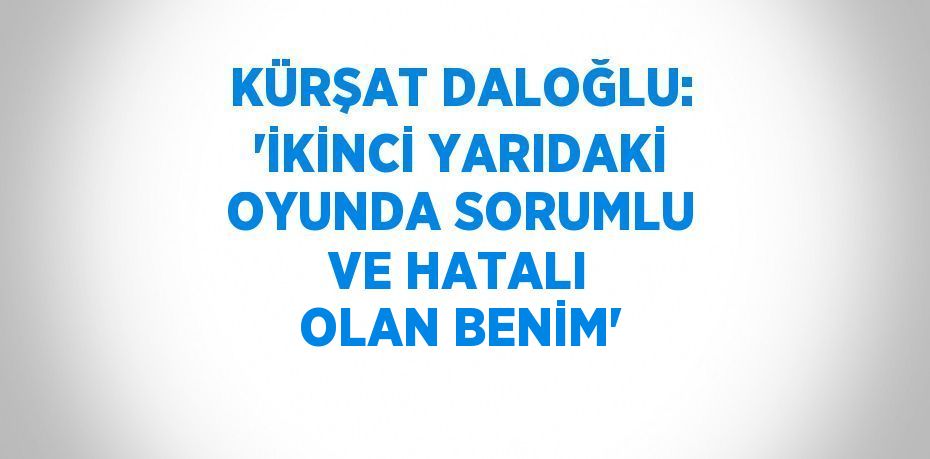 KÜRŞAT DALOĞLU: 'İKİNCİ YARIDAKİ OYUNDA SORUMLU VE HATALI OLAN BENİM'