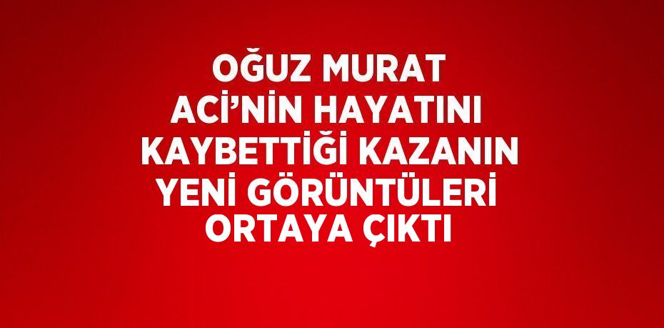 OĞUZ MURAT ACİ’NİN HAYATINI KAYBETTİĞİ KAZANIN YENİ GÖRÜNTÜLERİ ORTAYA ÇIKTI