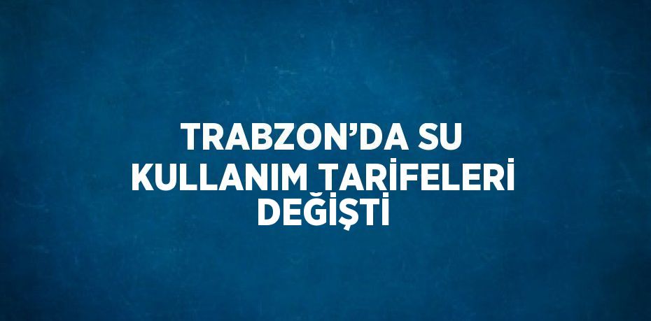 TRABZON’DA SU KULLANIM TARİFELERİ DEĞİŞTİ