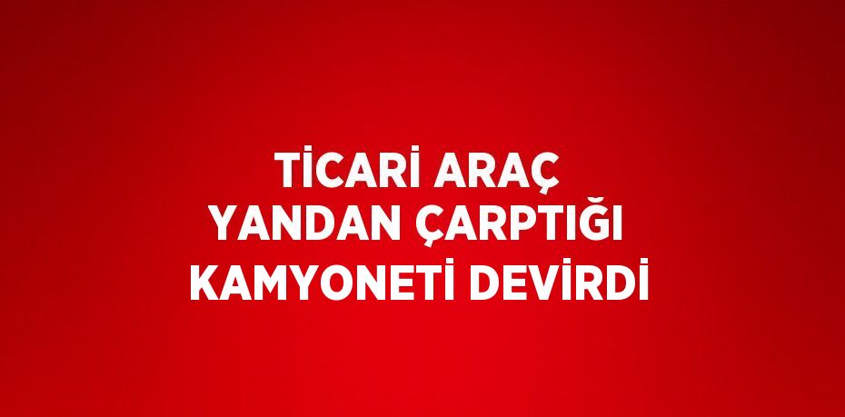 TİCARİ ARAÇ YANDAN ÇARPTIĞI KAMYONETİ DEVİRDİ