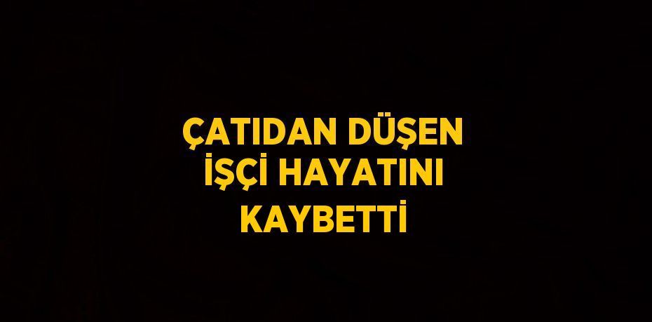 ÇATIDAN DÜŞEN İŞÇİ HAYATINI KAYBETTİ