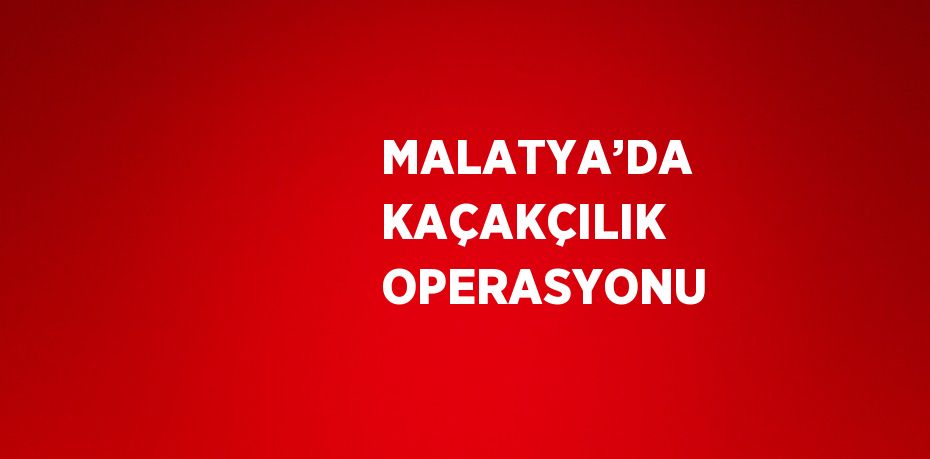 MALATYA’DA KAÇAKÇILIK OPERASYONU