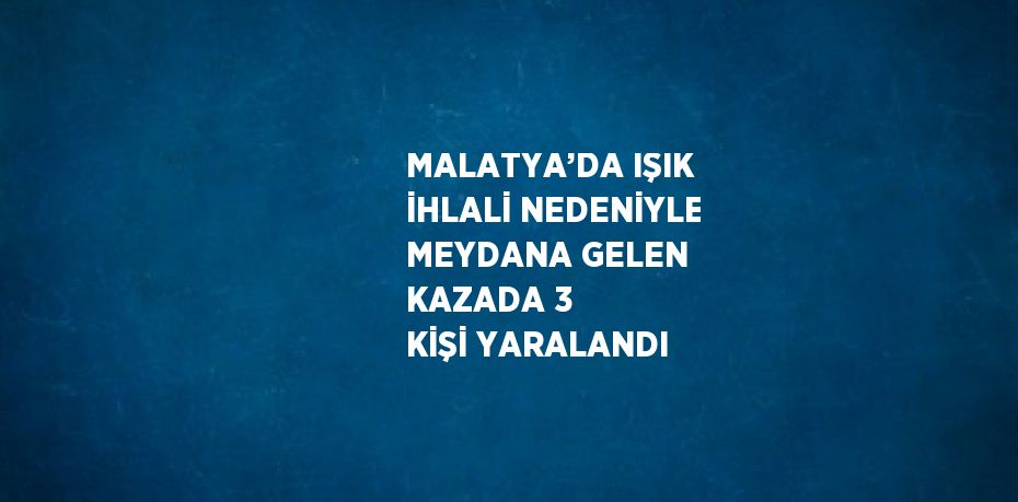 MALATYA’DA IŞIK İHLALİ NEDENİYLE MEYDANA GELEN KAZADA 3 KİŞİ YARALANDI