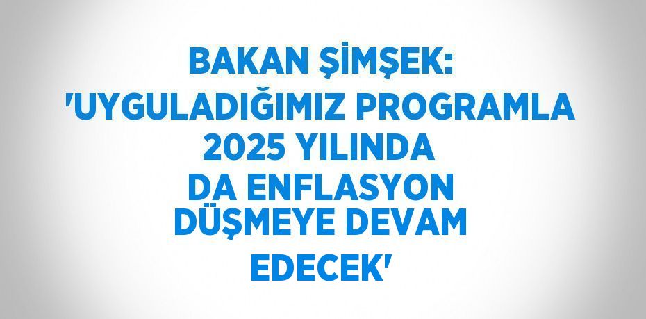 BAKAN ŞİMŞEK: 'UYGULADIĞIMIZ PROGRAMLA 2025 YILINDA DA ENFLASYON DÜŞMEYE DEVAM EDECEK'