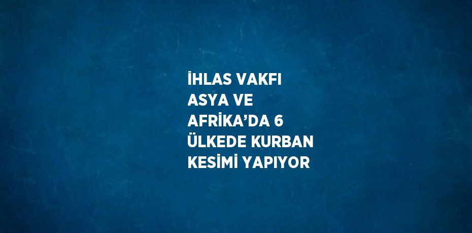 İHLAS VAKFI ASYA VE AFRİKA’DA 6 ÜLKEDE KURBAN KESİMİ YAPIYOR
