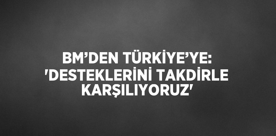 BM’DEN TÜRKİYE’YE: 'DESTEKLERİNİ TAKDİRLE KARŞILIYORUZ'