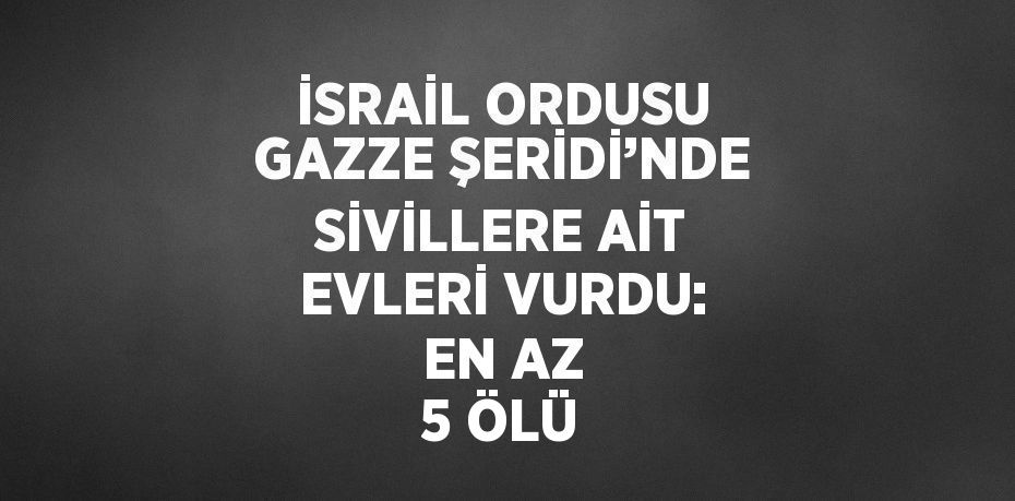 İSRAİL ORDUSU GAZZE ŞERİDİ’NDE SİVİLLERE AİT EVLERİ VURDU: EN AZ 5 ÖLÜ