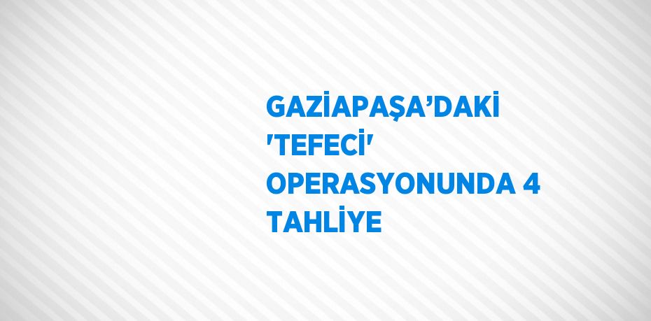 GAZİAPAŞA’DAKİ 'TEFECİ' OPERASYONUNDA 4 TAHLİYE
